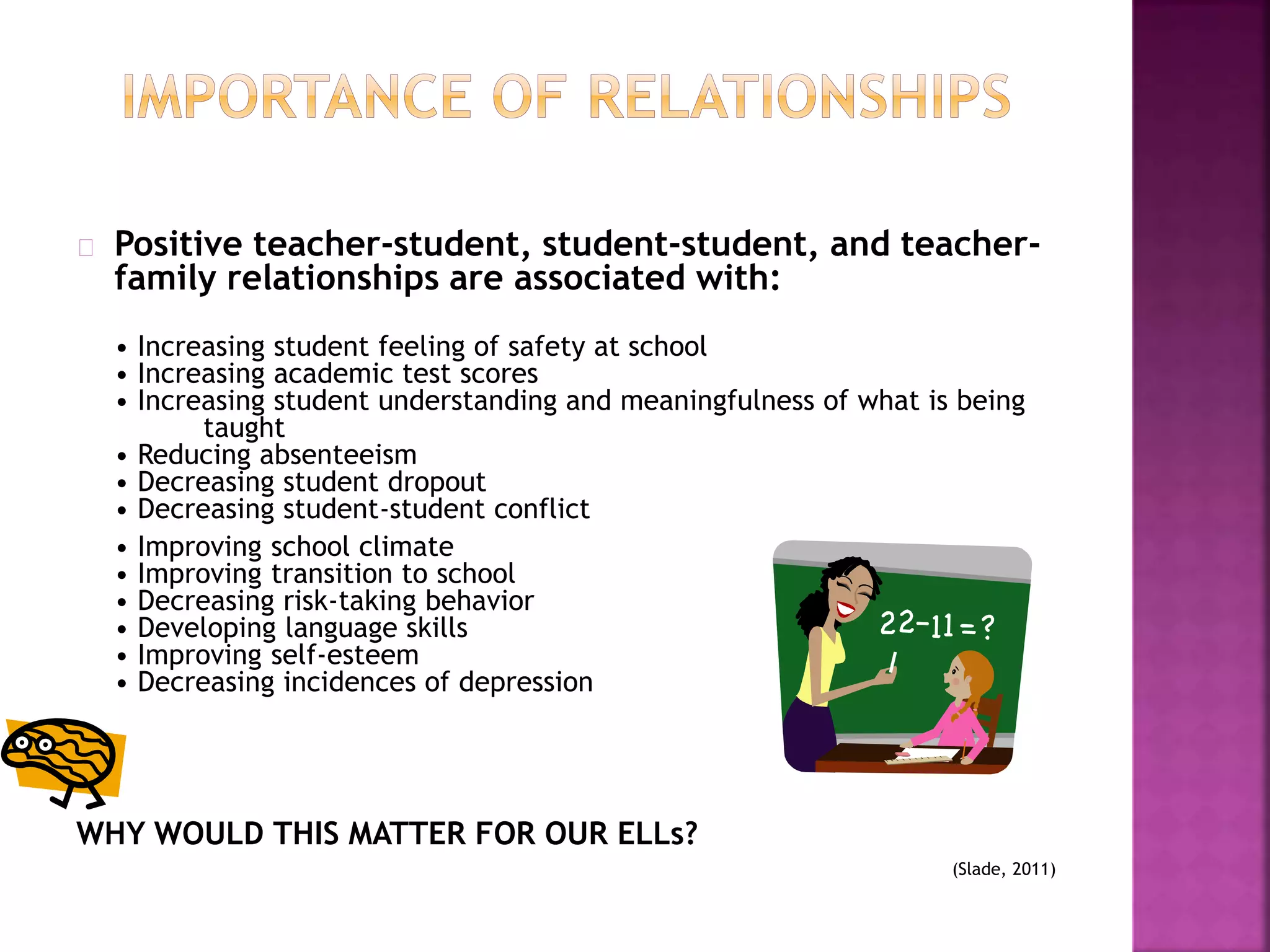 Positive teacher-student, student-student, and teacher-
family relationships are associated with:
• Increasing student feeling of safety at school
• Increasing academic test scores
• Increasing student understanding and meaningfulness of what is being
taught
• Reducing absenteeism
• Decreasing student dropout
• Decreasing student-student conflict
• Improving school climate
• Improving transition to school
• Decreasing risk-taking behavior
• Developing language skills
• Improving self-esteem
• Decreasing incidences of depression
WHY WOULD THIS MATTER FOR OUR ELLs?
(Slade, 2011)
 