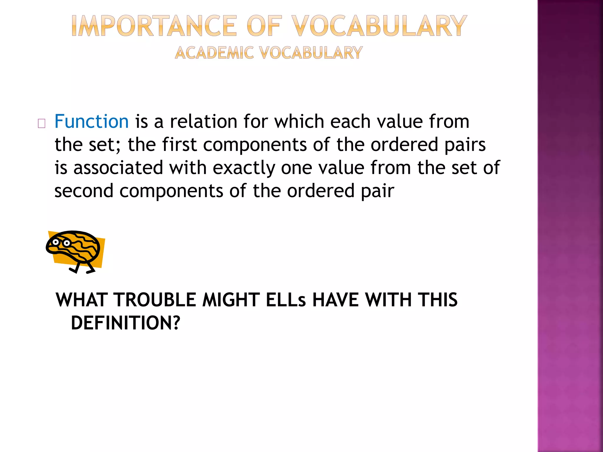Function is a relation for which each value from
the set; the first components of the ordered pairs
is associated with exactly one value from the set of
second components of the ordered pair
WHAT TROUBLE MIGHT ELLs HAVE WITH THIS
DEFINITION?
 