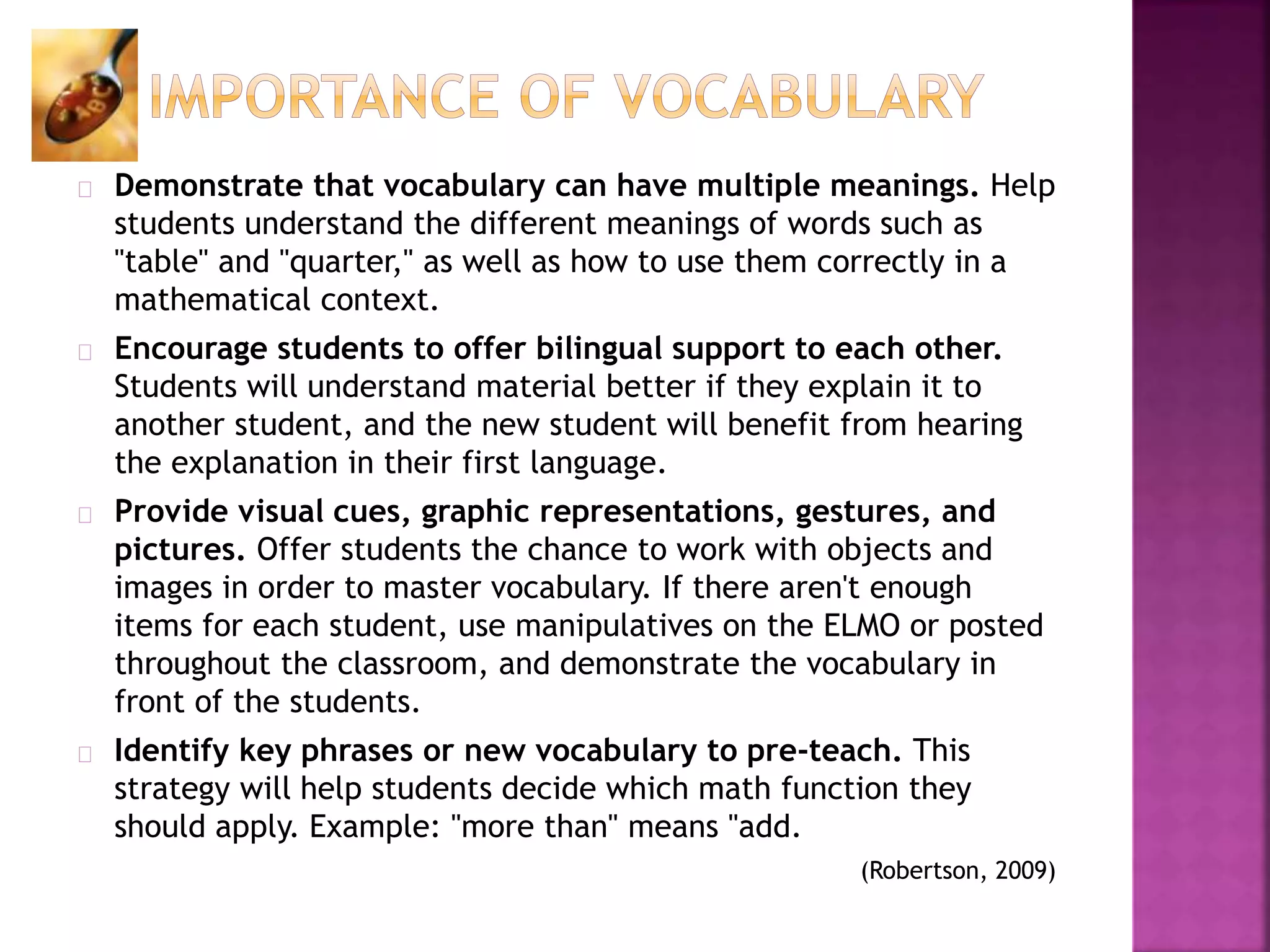 Demonstrate that vocabulary can have multiple meanings. Help
students understand the different meanings of words such as
"table" and "quarter," as well as how to use them correctly in a
mathematical context.
Encourage students to offer bilingual support to each other.
Students will understand material better if they explain it to
another student, and the new student will benefit from hearing
the explanation in their first language.
Provide visual cues, graphic representations, gestures, and
pictures. Offer students the chance to work with objects and
images in order to master vocabulary. If there aren't enough
items for each student, use manipulatives on the ELMO or posted
throughout the classroom, and demonstrate the vocabulary in
front of the students.
Identify key phrases or new vocabulary to pre-teach. This
strategy will help students decide which math function they
should apply. Example: "more than" means "add.
(Robertson, 2009)
 