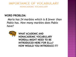 WORD PROBLEM:
Maria has 24 marbles which is 8 fewer than
Pablo has. How many marbles does Pablo
have?
WHAT ACADEMIC AND
NONACADEMIC VOCABULARY
WORD(s) MIGHT NEED TO BE
INTRODUCED HERE FOR ELLs?
HOW WOULD YOU INTRODUCE IT?
 