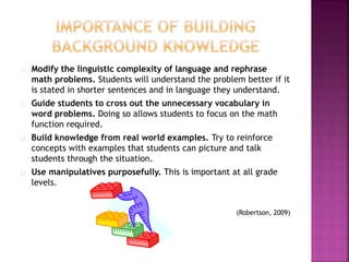 Modify the linguistic complexity of language and rephrase
math problems. Students will understand the problem better if it
is stated in shorter sentences and in language they understand.
Guide students to cross out the unnecessary vocabulary in
word problems. Doing so allows students to focus on the math
function required.
Build knowledge from real world examples. Try to reinforce
concepts with examples that students can picture and talk
students through the situation.
Use manipulatives purposefully. This is important at all grade
levels.
(Robertson, 2009)
 