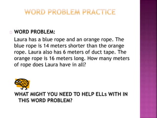 WORD PROBLEM:
Laura has a blue rope and an orange rope. The
blue rope is 14 meters shorter than the orange
rope. Laura also has 6 meters of duct tape. The
orange rope is 16 meters long. How many meters
of rope does Laura have in all?
WHAT MIGHT YOU NEED TO HELP ELLs WITH IN
THIS WORD PROBLEM?
 