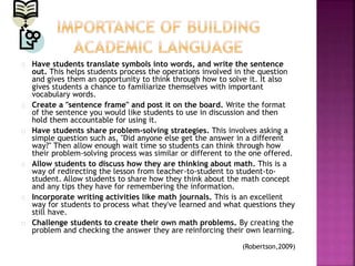 Have students translate symbols into words, and write the sentence
out. This helps students process the operations involved in the question
and gives them an opportunity to think through how to solve it. It also
gives students a chance to familiarize themselves with important
vocabulary words.
Create a "sentence frame" and post it on the board. Write the format
of the sentence you would like students to use in discussion and then
hold them accountable for using it.
Have students share problem-solving strategies. This involves asking a
simple question such as, "Did anyone else get the answer in a different
way?" Then allow enough wait time so students can think through how
their problem-solving process was similar or different to the one offered.
Allow students to discuss how they are thinking about math. This is a
way of redirecting the lesson from teacher-to-student to student-to-
student. Allow students to share how they think about the math concept
and any tips they have for remembering the information.
Incorporate writing activities like math journals. This is an excellent
way for students to process what they've learned and what questions they
still have.
Challenge students to create their own math problems. By creating the
problem and checking the answer they are reinforcing their own learning.
(Robertson,2009)
 