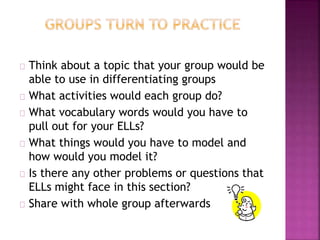 Think about a topic that your group would be
able to use in differentiating groups
What activities would each group do?
What vocabulary words would you have to
pull out for your ELLs?
What things would you have to model and
how would you model it?
Is there any other problems or questions that
ELLs might face in this section?
Share with whole group afterwards
 