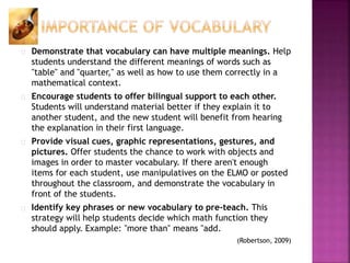 Demonstrate that vocabulary can have multiple meanings. Help
students understand the different meanings of words such as
"table" and "quarter," as well as how to use them correctly in a
mathematical context.
Encourage students to offer bilingual support to each other.
Students will understand material better if they explain it to
another student, and the new student will benefit from hearing
the explanation in their first language.
Provide visual cues, graphic representations, gestures, and
pictures. Offer students the chance to work with objects and
images in order to master vocabulary. If there aren't enough
items for each student, use manipulatives on the ELMO or posted
throughout the classroom, and demonstrate the vocabulary in
front of the students.
Identify key phrases or new vocabulary to pre-teach. This
strategy will help students decide which math function they
should apply. Example: "more than" means "add.
(Robertson, 2009)
 