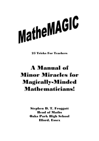 25 Tricks For Teachers

A Manual of
Minor Miracles for
Magically-Minded
Mathematicians!
Stephen D. T. Froggatt
Head of Maths
Oaks Park High School
Ilford, Essex

 