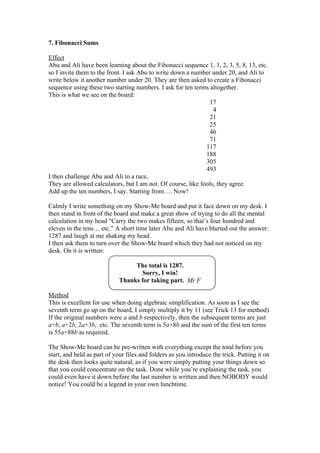 7. Fibonacci Sums
Effect
Abu and Ali have been learning about the Fibonacci sequence 1, 1, 2, 3, 5, 8, 13, etc.
so I invite them to the front. I ask Abu to write down a number under 20, and Ali to
write below it another number under 20. They are then asked to create a Fibonacci
sequence using these two starting numbers. I ask for ten terms altogether.
This is what we see on the board:
17
4
21
25
46
71
117
188
305
493
I then challenge Abu and Ali to a race,
They are allowed calculators, but I am not. Of course, like fools, they agree.
Add up the ten numbers, I say. Starting from…. Now!
Calmly I write something on my Show-Me board and put it face down on my desk. I
then stand in front of the board and make a great show of trying to do all the mental
calculation in my head “Carry the two makes fifteen, so that’s four hundred and
eleven in the tens… etc.” A short time later Abu and Ali have blurted out the answer:
1287 and laugh at me shaking my head.
I then ask them to turn over the Show-Me board which they had not noticed on my
desk. On it is written:
The total is 1287.
Sorry, I win!
Thanks for taking part. Mr F
Method
This is excellent for use when doing algebraic simplification. As soon as I see the
seventh term go up on the board, I simply multiply it by 11 (see Trick 13 for method).
If the original numbers were a and b respectively, then the subsequent terms are just
a+b, a+2b, 2a+3b, etc. The seventh term is 5a+8b and the sum of the first ten terms
is 55a+88b as required.
The Show-Me board can be pre-written with everything except the total before you
start, and held as part of your files and folders as you introduce the trick. Putting it on
the desk then looks quite natural, as if you were simply putting your things down so
that you could concentrate on the task. Done while you’re explaining the task, you
could even have it down before the last number is written and then NOBODY would
notice! You could be a legend in your own lunchtime.

 