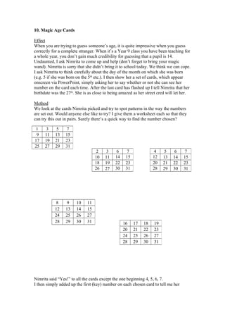 10. Magic Age Cards
Effect
When you are trying to guess someone’s age, it is quite impressive when you guess
correctly for a complete stranger. When it’s a Year 9 class you have been teaching for
a whole year, you don’t gain much credibility for guessing that a pupil is 14.
Undaunted, I ask Nimrita to come up and help (don’t forget to bring your magic
wand). Nimrita is sorry that she didn’t bring it to school today. We think we can cope.
I ask Nimrita to think carefully about the day of the month on which she was born
(e.g. 5 if she was born on the 5th etc.). I then show her a set of cards, which appear
onscreen via PowerPoint, simply asking her to say whether or not she can see her
number on the card each time. After the last card has flashed up I tell Nimrita that her
birthdate was the 27th. She is as close to being amazed as her street cred will let her.
Method
We look at the cards Nimrita picked and try to spot patterns in the way the numbers
are set out. Would anyone else like to try? I give them a worksheet each so that they
can try this out in pairs. Surely there’s a quick way to find the number chosen?
1
9
17
25

3
11
19
27

5
13
21
29

7
15
23
31
2
10
18
26

8
12
24
28

9
13
25
29

10
14
26
30

11
15
27
31

3
11
19
27

6
14
22
30

7
15
23
31

16
20
24
28

4
12
20
28

17
21
25
29

18
22
26
30

5
13
21
29

6
14
22
30

19
23
27
31

Nimrita said “Yes!” to all the cards except the one beginning 4, 5, 6, 7.
I then simply added up the first (key) number on each chosen card to tell me her

7
15
23
31

 
