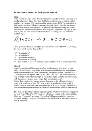 11. The Amazing Number 9 – The Expunged Numeral
Effect
Every pupil in the class writes down their telephone number (without area code) or a
number of as many digits. They then shuffle these digits around to make a smaller
number. For example, 5249 can be shuffled round to make 2954. The more digits in
their number, the better! Now they subtract the small number from the big number
and keep the answer to themselves. I recap on the instructions at this point to make
sure everyone understands what to do. Now they put a ring around any digit in their
answer, “but not zero, because that already looks like a ring” and add up all the
OTHER digits:

3416229

=> 3+1+6+2+2+9 = 23

I now go around the class, asking for the final answers and IMMEDIATELY telling
the pupils which number they circled:
“17” “You circled 1”
“24” “You circled 3”
“51” “You circled 3 as well”
“23” “You circled 4” (above)
“11” You circled 7” and so it continues, right round the room, as fast as I can speak.
Method
One of the most incredible properties of our number system is its power to make
tricky calculations very easy. Since we write our numbers in base 10, it follows that
when we subtract the digits from a number we always end up with a multiple of 9.
(This is basically saying that 1000 – 1 and 100 – 1 and 10 – 1 are all multiples of 9.)
One of the properties of any multiple of 9 is that its digital root (the sum of its digits,
with the addition repeated until a single digit is reached) is also 9.
Putting these two together we can see that the answer to the subtraction is always
going to be a multiple of nine. All I have to do is answer back with the smallest
number that will make their total up to a multiple of 9. If it is already a multiple of 9,
then they must have crossed out 0 or 9, but zero was forbidden, hence 9 is the answer.
This trick was described well over a century ago by “Professor Hoffmann” on p237 of
his book “More Magic” (1889) where it is offered as a routine for the Victorian Stage
Magician. “Expunged” just means “Crossed out”. I have amended this to ringing
because it provides a neat way of eliminating the problem faced when either a zero or
nine is “expunged”.

 