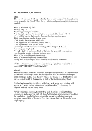12. Grey Elephant From Denmark
Effect
This one is best worked with a crowd rather than an individual, so I find myself as the
warm-up guy for the School Talent Show. I take the audience through the instructions
carefully:
Think of a number, any size.
Multiply it by 10.
Take away your original number.
Add the digits together. For example, if your answer is 16, you do 1 + 6 = 7.
If you still have a two-digit number then add the digits together again.
Think hard about the number in your head.
If it is smaller than five, then add 5 to it.
If it is bigger than five, then take 5 away from it.
If it is equal to five, then leave it alone.
Let’s say your number was six. This is bigger than 5 so you do 6 – 5 = 1.
Now imagine a simple code.
A = 1, B = 2, C = 3 and so on. Think of the letter that goes with your number.
Now think of a country beginning with that letter.
Think of the second letter of your country.
Think of an animal beginning with that letter.
Finally think of a colour you would normally associate with that animal.
Well, I don’t know what number you were thinking of, but I am surprised to see so
many GREY ELEPHANTS in DENMARK!!
Method
The wording above is crucial. It contains many psychological tricks to keep the cynics
off the scent. For example, the 2-step multiplication by 9, the impossible examples
and red herrings, and the code that says “and so on” instead of D. The final four lines
have to be said briskly to force people to think of the first thing in their head.
As already discussed, the digital root will always be 9, so the letter obtained will
always be D. When pushed, most people can only think of D – Denmark, E –
Elephant and then you are safely home.
Played with a large audience, the collective gasp of surprise is enough to bring
spontaneous applause as you walk off stage. With smaller groups, instead of speaking
the conclusion, I simply hold up a picture of a grey cartoon elephant marching
towards a map and flag of Denmark. Even if they know the trick, this usually gets a
laugh anyway.

 