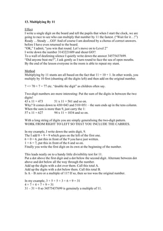 13. Multiplying By 11
Effect
I write a single digit on the board and tell the pupils that when I start the clock, we are
going to race to see who can multiply that number by 11 the fastest. (“Wait for it…!”)
Ready …Steady …GO! And of course I am deafened by a chorus of correct answers.
before I have even returned to the board.
“OK,” I admit, “you win that round. Let’s move on to Level 2”
I write down the number 3143221609 and shout GO!!
To a wall of deafening silence I quietly write down the answer 34575437699.
“Did anyone beat me?”, I ask gently as I turn round to face the sea of open mouths.
By the end of the lesson everyone in the room is able to repeat my stunt.
Method
Multiplying by 11 stunts are all based on the fact that 11 = 10 + 1. In other words, you
multiply by 10 first (shunting all the digits left) and then add on the original number.
7 => 70 + 7 = 77 etc. “double the digit” as children often say.
Two-digit numbers are more interesting: Put the sum of the digits in between the two
digits!
43 x 11 = 473
51 x 11 = 561 and so on.
Why? It comes down to 430+043 and 510+051 – the sum ends up in the tens column.
When the sum is more than 9, just carry the 1:
57 x 11 = 627
94 x 11 = 1034 and so on.
With a long string of digits you are simply generalising the two-digit pattern.
WORK FROM RIGHT TO LEFT SO THAT YOU INCLUDE THE CARRIES.
In my example, I write down the units digit, 9.
The I add 0 + 9 = 9 which goes on the left of the first one.
6 + 0 = 6, put this in front of the 9 you have just written.
1 + 6 = 7, put this in front of the 6 and so on.
Finally you write the first digit on its own at the beginning of the number.
This leads neatly on to a handy little divisibility test for 11.
Put a dot above the first digit and a dot below the second digit. Alternate between dot
above and dot below all the way through the number.
Add up the digits with a dot over them. Call this total A.
Add up the digits with a dot below them. Call this total B.
Is A – B zero or a multiple of 11? If so, then so too was the original number.
In my example, 3 + 5 + 5 + 3 + 6 + 9 = 31
4 + 7 + 4 + 7 + 9 = 31
31 – 31 = 0 so 34575437699 is genuinely a multiple of 11.

 