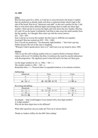 14. 1089
Effect
Rita has been quiet for a while, so I ask her to come forward to the board. I explain
that my prediction is already made, and show a sealed envelope which I tape to the
side of the board. Rita loves “takeaways and adds” so this one is perfect for her. I ask
Rita to write down three different digits and arrange them to make any three digit
number. I then ask her to reverse the digits and write down the new number. Rita has
621 and 126 on the board. Confidently I ask Rita to take away the small number from
the big number. As I thought, Rita comes up with the correct answer:
621 – 126 = 495.
Now I ask her to reverse this number, but this time to ADD the two together.
Good girl! Rita has worked out 495 + 594 = 1089.
Now I reveal my prediction: “Six thousand, eight hundred…” but I don’t get any
further because the rest of the class is laughing.
“Whoops! I had it upside-down: here it is!” and I turn over my board to show 1089.
Method
I like to use this self-working number trick as a surprise finish to Summer School
classes with Level 3/4 children like Rita. It reinforces the need for careful subtraction
with decomposition. The algebraic proof is best left until a lot later on! Here goes:
Let the larger number be abc i.e. 100a + 10b + c.
The smaller number is 100c + 10b + a.
Remember that a > c. Proceed either in expanded notation, or in columns as below.
Subtracting:
Hundreds
a
c
(a – 1) – c

Tens
b
b
(b – 1) +10 – b = 9

Units
c
a
c + 10 - a

Reversing and adding:
Hundreds
(a – 1) – c
c + 10 - a
9 + 1 = 10

Tens
(b – 1) +10 – b = 9
9
8

Units
c + 10 - a
(a – 1) – c
9

Investigate – what would happen if you started with a four-digit number?
A 2-digit number?
Why do the three digits have to be different?
What other questions can you make up? Now try to answer them!
Thanks to Andrew Jeffrey for the 6801 false ending!

 