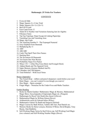 Mathemagic: 25 Tricks For Teachers
CONTENTS
1. Evens & Odds
2. Magic Squares 4 x 4 Any Total
3. Magic Squares (2n+1) x (2n+1)
4. Best Of 9 Cards
5. Four Cards From 12
6. Think Of A Number And Variations featuring Jam Jar Algebra
7. Fibonacci Sums
8. Tip-Top Topology: Rope Escape & Linking Paperclips
9. Vanishing Line and Vanishing Area
10. Magic Age Cards
11. The Amazing Number 9 – The Expunged Numeral
12. Grey Elephant From Denmark
13. Multiplying By 11
14. 1089
15. ABCABC
16. Cards That Spell Their Own Names
17. Stacking Dice
18. The Seventeen Of Diamonds
19. Ten Guests Into Nine Rooms
20. Probability Snap (Two Packs)
21. When 1/52 = 1 (One-Way Force Deck And Svengali Deck)
22. Afghan Bands and The Squared Circle
23. Super Memory (Journey Method And Pi)
24. Calendars And 100-Squares
25. Total Disbelief – With Excel Notes
Bonus (Appendix)
1. The French Drop – rubbers and pencil sharpeners vanish before your eyes!
2. Ruler Magic – you can’t control it even though you want to!
3. Dice Magic – Spots a-jumpin’…
4. Finger Magic – Nonsense for the Under-Fives and Maths Teachers
Further Reading
1. Books by Martin Gardner: Mathematics Magic & Mystery, Mathematical
Magic Show, Encyclopaedia of Impromptu Magic etc. (Penguin)
2. Mathemagic by Royal Vale Heath (the classic!) (Dover)
3. Mathematical Magic by William Simon (Dover)
4. Arithmetricks series by Edward Julius (Wiley)
5. Mathematics Galore! by Budd and Sangwin (Oxford)
6. Magic Courses by Mark Wilson, Tarbell, Bill Tarr, Paul Daniels etc.
7. Memory Books by Harry Lorayne, Dominic O’Brien, David Berglas, Tony
Buzan, Alan Baddeley
8. Self-Working Magic Series by Karl Fulves esp. Self-Working Card Magic
(two volumes) and Self-Working Number Magic (Dover)

 