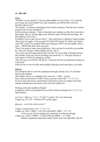 15. ABCABC
Effect
“Wouldn’t you be amazed”, I ask my jaded middle set Year 8 class, “if I could ask
you to type any secret number into your calculator, yet still be able to tell you
instantly what it was?”
“So would I,” I continue, pretending to have heard a response, “but this one is almost
as good. Get out your calculators!”
So the wind-up continues: “Type in absolutely any number you like, but it must have
three digits. Oh yes, and the digits must all be the same. Oh and one tiny thing - the
first digit has to be a two.”
Eventually I give in and “get on with it”. They each type in a different 3-digit number.
“Now type it in again, so if you typed 123 (I bet YOU typed 123, didn’t you, Ryan?
And YOU, Vicky! Try another!) then you would get 123123 on your display. Here’s
mine – 290290. But don’t show me yours.
“Now I am going to make some predictions. I bet you that if you divide your number
by 7 then you will get a whole number answer. Try it!
“You were a tiny bit impressed by that I can tell. Try not to show it though, because
that wouldn’t look cool. Just try dividing your answer by 11. That goes exactly as
well, doesn’t it! Ooh I’m getting so excited.
“Now this one you will love. Divide by 13 and you will see my prediction staring you
in the face!”
I take my bow to the invisibly and inaudibly cheering crowd and return to my desk.
Method
You should be able to work this explanation through with the class. It’s all about
factors and multiples.
The number abcabc is a multiple of abc since abc x 1001 = abcabc.
Now, what are the factors of 1001? (Class exercise to find 1001 = 7 x 11 x 13)
So if we start with abcabc and divide by each factor in turn we simply reverse the
original multiplication and return to the very first number abc.
Working with other numbers of digits?
It might be worth an investigation to see if this trick has analogues for 1, 2, 4, 5, 6…
digit numbers.
Let’s see: 1 digit e.g. 7 x 11 = 77 and 11 is prime. Not very interesting.
2 digits e.g. 43 x 101 = 4343 but 101 is prime again.
Question – are all the others prime??
3 digits we know about: 101 = 7 * 11 * 13
4 digits e.g. 5187 x 10001 = 51875187 and WOW! 10001 = 73 * 137.
I can’t see my Year 8s getting very emotional over that one though.
5 digits e.g. 12345 x 100001 = 1234512345 and 100001 = 11 * 9091
Hardly a reputation-maker there either. Better stick with ABCABC after all.

 