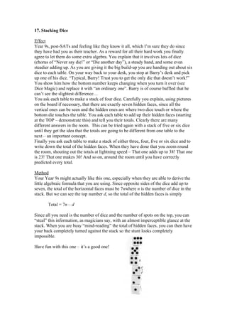 17. Stacking Dice
Effect
Year 9s, post-SATs and feeling like they know it all, which I’m sure they do since
they have had you as their teacher. As a reward for all their hard work you finally
agree to let them do some extra algebra. You explain that it involves lots of dice
(chorus of “Never say die!” or “Die another day”), a steady hand, and some even
steadier adding up. As you are giving it the big build-up you are handing out about six
dice to each table. On your way back to your desk, you stop at Barry’s desk and pick
up one of his dice. “Typical, Barry! Trust you to get the only die that doesn’t work!”
You show him how the bottom number keeps changing when you turn it over (see
Dice Magic) and replace it with “an ordinary one”. Barry is of course baffled that he
can’t see the slightest difference…
You ask each table to make a stack of four dice. Carefully you explain, using pictures
on the board if necessary, that there are exactly seven hidden faces, since all the
vertical ones can be seen and the hidden ones are where two dice touch or where the
bottom die touches the table. You ask each table to add up their hidden faces (starting
at the TOP – demonstrate this) and tell you their totals. Clearly there are many
different answers in the room. This can be tried again with a stack of five or six dice
until they get the idea that the totals are going to be different from one table to the
next – an important concept.
Finally you ask each table to make a stack of either three, four, five or six dice and to
write down the total of the hidden faces. When they have done that you zoom round
the room, shouting out the totals at lightning speed – That one adds up to 38! That one
is 23! That one makes 30! And so on, around the room until you have correctly
predicted every total.
Method
Your Year 9s might actually like this one, especially when they are able to derive the
little algebraic formula that you are using. Since opposite sides of the dice add up to
seven, the total of the horizontal faces must be 7nwhere n is the number of dice in the
stack. But we can see the top number d, so the total of the hidden faces is simply
Total = 7n – d
Since all you need is the number of dice and the number of spots on the top, you can
“steal” this information, as magicians say, with an almost imperceptible glance at the
stack. When you are busy “mind-reading” the total of hidden faces, you can then have
your back completely turned against the stack so the stunt looks completely
impossible.
Have fun with this one – it’s a good one!

 