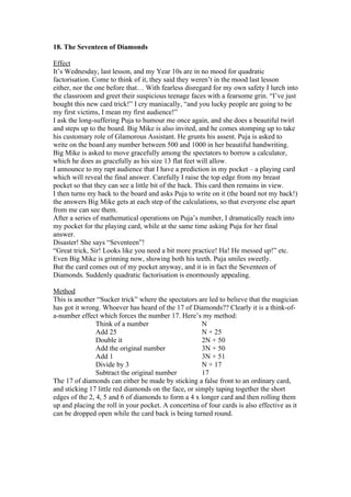 18. The Seventeen of Diamonds
Effect
It’s Wednesday, last lesson, and my Year 10s are in no mood for quadratic
factorisation. Come to think of it, they said they weren’t in the mood last lesson
either, nor the one before that… With fearless disregard for my own safety I lurch into
the classroom and greet their suspicious teenage faces with a fearsome grin. “I’ve just
bought this new card trick!” I cry maniacally, “and you lucky people are going to be
my first victims, I mean my first audience!”
I ask the long-suffering Puja to humour me once again, and she does a beautiful twirl
and steps up to the board. Big Mike is also invited, and he comes stomping up to take
his customary role of Glamorous Assistant. He grunts his assent. Puja is asked to
write on the board any number between 500 and 1000 in her beautiful handwriting.
Big Mike is asked to move gracefully among the spectators to borrow a calculator,
which he does as gracefully as his size 13 flat feet will allow.
I announce to my rapt audience that I have a prediction in my pocket – a playing card
which will reveal the final answer. Carefully I raise the top edge from my breast
pocket so that they can see a little bit of the back. This card then remains in view.
I then turns my back to the board and asks Puja to write on it (the board not my back!)
the answers Big Mike gets at each step of the calculations, so that everyone else apart
from me can see them.
After a series of mathematical operations on Puja’s number, I dramatically reach into
my pocket for the playing card, while at the same time asking Puja for her final
answer.
Disaster! She says “Seventeen”!
“Great trick, Sir! Looks like you need a bit more practice! Ha! He messed up!” etc.
Even Big Mike is grinning now, showing both his teeth. Puja smiles sweetly.
But the card comes out of my pocket anyway, and it is in fact the Seventeen of
Diamonds. Suddenly quadratic factorisation is enormously appealing.
Method
This is another “Sucker trick” where the spectators are led to believe that the magician
has got it wrong. Whoever has heard of the 17 of Diamonds?? Clearly it is a think-ofa-number effect which forces the number 17. Here’s my method:
Think of a number
N
Add 25
N + 25
Double it
2N + 50
Add the original number
3N + 50
Add 1
3N + 51
Divide by 3
N + 17
Subtract the original number
17
The 17 of diamonds can either be made by sticking a false front to an ordinary card,
and sticking 17 little red diamonds on the face, or simply taping together the short
edges of the 2, 4, 5 and 6 of diamonds to form a 4 x longer card and then rolling them
up and placing the roll in your pocket. A concertina of four cards is also effective as it
can be dropped open while the card back is being turned round.

 