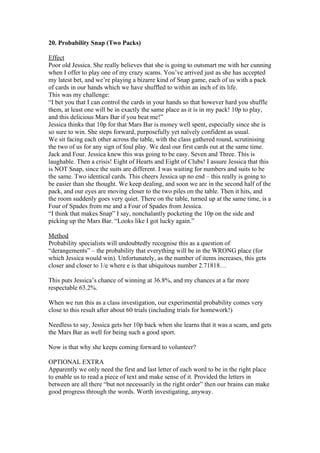 20. Probability Snap (Two Packs)
Effect
Poor old Jessica. She really believes that she is going to outsmart me with her cunning
when I offer to play one of my crazy scams. You’ve arrived just as she has accepted
my latest bet, and we’re playing a bizarre kind of Snap game, each of us with a pack
of cards in our hands which we have shuffled to within an inch of its life.
This was my challenge:
“I bet you that I can control the cards in your hands so that however hard you shuffle
them, at least one will be in exactly the same place as it is in my pack! 10p to play,
and this delicious Mars Bar if you beat me!”
Jessica thinks that 10p for that Mars Bar is money well spent, especially since she is
so sure to win. She steps forward, purposefully yet naïvely confident as usual.
We sit facing each other across the table, with the class gathered round, scrutinising
the two of us for any sign of foul play. We deal our first cards out at the same time.
Jack and Four. Jessica knew this was going to be easy. Seven and Three. This is
laughable. Then a crisis! Eight of Hearts and Eight of Clubs! I assure Jessica that this
is NOT Snap, since the suits are different. I was waiting for numbers and suits to be
the same. Two identical cards. This cheers Jessica up no end – this really is going to
be easier than she thought. We keep dealing, and soon we are in the second half of the
pack, and our eyes are moving closer to the two piles on the table. Then it hits, and
the room suddenly goes very quiet. There on the table, turned up at the same time, is a
Four of Spades from me and a Four of Spades from Jessica.
“I think that makes Snap” I say, nonchalantly pocketing the 10p on the side and
picking up the Mars Bar. “Looks like I got lucky again.”
Method
Probability specialists will undoubtedly recognise this as a question of
“derangements” – the probability that everything will be in the WRONG place (for
which Jessica would win). Unfortunately, as the number of items increases, this gets
closer and closer to 1/e where e is that ubiquitous number 2.71818…
This puts Jessica’s chance of winning at 36.8%, and my chances at a far more
respectable 63.2%.
When we run this as a class investigation, our experimental probability comes very
close to this result after about 60 trials (including trials for homework!)
Needless to say, Jessica gets her 10p back when she learns that it was a scam, and gets
the Mars Bar as well for being such a good sport.
Now is that why she keeps coming forward to volunteer?
OPTIONAL EXTRA
Apparently we only need the first and last letter of each word to be in the right place
to enable us to read a piece of text and make sense of it. Provided the letters in
between are all there “but not necessarily in the right order” then our brains can make
good progress through the words. Worth investigating, anyway.

 