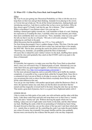 21. When 1/52 = 1 (One-Way Force Deck And Svengali Deck)
Effect
My Year 8s are just getting into Theoretical Probability so I like to lob this one in to
keep them on their toes and get them thinking. Jeetander loves playing to the crowd,
so I invite him up to help out. We do all the formal introductions, shaking hands and
introducing ourselves. I ask him to confirm that we have never met before. (Why do
they always agree??) Finally I ask him his age. He is thirteen. “That’s incredible!
What a coincidence! I was thirteen when I was your age too…”
Holding a fanned pack tightly towards me, I ask Jeetander to think of a card. Studying
his expression as if reading the clues, I carefully select one card, hesitate, put it back
then more confidently draw out a second one. “Now, Jeetander, what was your card?”
He tells me that it was the six of hearts. “Oh well, it will work someday!” I shrug,
replacing my card back in the pack.
[Brief discussion that the probability was 1/52 i.e. Very unlikely!!]
Far from being discouraged, I have a sudden change of plan. This time, I fan the cards
face down towards Jeetander and ask him to select any card and show a few people,
but NOT ME. This he does, pressing the card to his jacket in his efforts to conceal it.
“Knowing you, Jeetander, you probably picked the three of diamonds.”
Of course this is indeed his card. Calmly I return it to the deck, shuffling them openly
towards the class until gradually they catch on that EVERY card in my pack is the
three of diamonds!
Method
It is possible, but expensive, to make your own One-Way Force Deck as described
above, since you will need to buy 52 identical packs of cards. Alternatively you can
order them from any good magical supplier, of which there are increasingly many
available online. [e.g. http://www.penguinmagic.com/europe/ ]
For the more advanced magician, and as a possible follow-up to baffle the students
completely, it is possible to buy a special deck called the Svengali Deck. Since this is
a commercial item I am not at liberty to divulge its secrets, but suffice it to say that
you can present this trick as above but then knock everybody down flat by showing
all the cards different at the end.
You can go one step further, with another special pack called the Brainwave Deck. In
short, the spectator names any card, then you fan the deck out and show that her
named card has magically reversed itself in the deck, being the only face up one there.
That needs a great deal of practice, but it is so good I have frightened adults with it!
OTHER IDEAS
I like to create two little packs of ten cards, one with red backs and the other with blue
backs. I take three cards from each pile and swap them over so that I have a “mainly
blue” pile and a “mainly red” pile. Without showing the pupils which one I am
holding, I place one out of sight under some books on the desk, and the other behind
my back. Shuffling the cards a little bit (or pretending to!!) behind my back I bring
the pack forward so that they can see the colour of the top card. I ask them which pile
it is – mainly blue or mainly red. By controlling the cards I can make the pack display
any colour of course, but eventually I do proper shuffles and the class gradually
become more convinced by the evidence that the pack is the one they suspected.

 