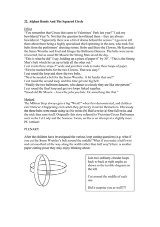22. Afghan Bands And The Squared Circle
Effect
“You remember that Circus that came to Valentines’ Park last year?” I ask my
bewildered Year 7s. Not that the question bewildered them – they are always
bewildered. “Apparently there was a bit of drama behind the scenes.” I go on to tell
them about there being a highly specialised thief operating in the area, who took five
belts from the performers’ dressing rooms. Bobo and Bozo the Clowns, Mr Kawasaki
the Sumo Wrestler and Fred and Ginger the Ballroom Dancers. The belts were never
recovered, but as usual Mr Muscle the Strong Man saved the day.
“This is what he did” I say, holding up a piece of paper 6” by 30”. “This is the Strong
Man’s belt which he cut up to help all the other out.”
I cut it into three strips 2” wide and join their ends to make three loops of paper.
“First he needed belts for the two Clowns. That was easy!”
I cut round the loop and show the two belts.
“Next he needed a belt for the Sumo Wrestler. A bit harder that one!”
I cut round the second loop, and this time get one big belt.
“Finally the two ballroom dancers, who dance so closely they are like one person!”
I cut round the final loop and get two loops linked together.
“Good old Mr Muscle – loves the jobs you hate. Or something like that.”
Method
The Möbius Strip always gets a big “Wrah!” when first demonstrated, and children
can’t believe it happening even when they get to try it out for themselves. Obviously
the three belts were made using (a) No twists (b) Half a twist (c) One full twist, and
the trick then runs itself. Originally this story referred to Victorian Circus Performers
such as the Fat Lady and the Siamese Twins, so this is an attempt at a slightly more
PC version!
PLENARY
After the children have investigated the various loop cutting questions (e.g. what if
you cut the Sumo Wrestler’s belt around the middle? What if you make a half twist
and cut one-third of the way along the width rather than half way?) there is another
paper-cutting poser they may enjoy thinking about:
Join two ordinary circular loops
back to back at right angles as
shown in the terrible diagram on
the left.
Cut around the middle of each
one.
Did it surprise you as well???

 