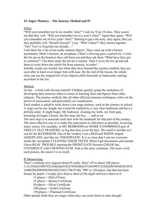 23. Super Memory – The Journey Method and Pi
Effect
“Will you remember me in six months’ time?” I ask my Year 10 class. They assure
me that they will. “Will you remember me in a year’s time?” Again they agree. “Will
you remember me in five years’ time?” Starting to get a bit wary, they agree, that yes,
they probably will. “Knock! Knock!” I say. “Who’s there?” they chorus together.
“See? You’ve forgotten me already…”
I ask them for a list of ten really random objects. They come up with a bizarre
assortment: Mark’s trainers, an aeroplane, Chloe’s chewing gum, a pencil etc. I write
the list up on the board as they call them out and then ask them “What have they got
in common?” I let them study the list for a minute. Then I cover the list up and ask
them to write down the whole list from memory, in order!
Initially results are woeful, but when they have learned the journey method, they are
soon able to learn even longer lists with ease. By the end of the lesson, the whole
class can say the original list of ten objects either forwards or backwards, starting
anywhere in the list.
Method
At last – a trick with obvious benefit! Children quickly grasp the usefulness of
developing their memory when it comes to learning facts and figures from other
subjects. The journey method, like all other efficient memory techniques, relies on the
power of association, and particularly on visualisation.
Each student is asked to write down a ten stage journey, such as the journey to school.
A stage can be any length, but it must be marked by a very clear landmark and have a
definite order. It might begin: My bedroom, cleaning my teeth, my front gate,
knocking at Gagan’s house, the bus stop, the bus, … and so on.
The next step is to associate each item with the landmark for that part of the journey.
The most effective way is to make the association as ridiculous as possible, involving
many senses. For example, in MY BEDROOM are MARK’S ENORMOUS pair of
SMELLY OLD TRAINERS, so big that they cover the bed. The smell is terrible so I
run for the BATHROOM. Out of the window I see a RED and WHITE striped
AEROPLANE, just like my TOOTHPASTE. It is so close that I can see everyone
inside the Aeroplane CLEANING THEIR TEETH. When I get downstairs and outside
I have REAL TROUBLE opening the FRONT GATE because CHLOE has
COVERED IT with CHEWING GUM. And so the story continues. The more vivid
each picture, the easier it is to recall.
Pi Memorising
There’s nothing very magical about Pi really. Here’s Pi to about 100 places:
3.1415926535897932384626433832795028841971693993751058209749445923078
164062862089986280348253421170679 My “PB" is 120 places, but that has been
beaten by pupils. I simply give them a sheet of the digits and leave them to it:
15 places = Hall of Fame
25 places = Bronze Certificate
50 places = Silver Certificate
100 places = Gold Certificate
150 places = Platinum Certificate
Other people think they are magic when they can recite them in class though!

 