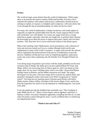 Preface
The world of magic seems distant from the world of mathematics. While magic
takes as its premise the need to confuse, baffle and bewilder, but above all to
entertain the audience with surprise and mystery, mathematics should surely be
seeking to explain, to reassure, to enlighten and to empower, with such clarity that
it cuts through the fog of misunderstanding. So where do the two meet?
For many, the world of mathematics is deeply mysterious, and results appear as
magically as might the clichéd rabbit from the hat. Surely magical effects would
only cloud their view still further? As it turns out, magic tricks have a strong
attraction to pupils, especially when they are taught how to perform them, because
the knowledge gives them the power to impress their peers, family and even their
teachers. They learn how be to cool at school and winners in the dinner queue.
What of the teaching value? Mathematics can be presented as a dry collection of
rules and exercises (surely not!) or as a window through which can be seen
explanations to many of the world’s mysteries. A magic trick provides the interest,
and its explanation the demonstration of the power of mathematics to provide
answers. Suddenly all that previous work on simplifying algebraic expressions
comes into action when explaining why the Number You Thought Of had to be
seven.
I was doing magic long before I got serious with the maths, probably not the most
common order of things! My father gave me the Ladybird Book Of Tricks And
Magic while I was recovering from an illness aged six, and I was doing my first
magic show for my sister’s birthday party when I was eight. I discovered Martin
Gardner books at thirteen, and the Maths connection was made. The magic
developed over the years, with more magic shows to boost my student funds, and
naturally I managed to make it form part of my PGCE assignments at “teacher
school”. Not long into my teaching career I became good friends with fellow
Maths teacher Andrew Jeffrey, President of the Sussex Magic Circle, and he has
been the inspiration for much of my development as a Mathemagician. I am much
in his debt.
Every day pupils provide the feedback that essentially says “This is helping to
make Maths fun for us”. When a lesson begins with an algebraic card trick, or
features a child’s own pencil sharpener apparently crumpling into thin air, or ends
when Sir pushes a pencil through his neck, I can be confident that it is reinforcing
our departmental motto,
“Maths is fun and I like it!”

Stephen Froggatt
Oaks Park High School
June 2005

 