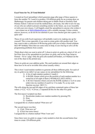 Excel Notes for No. 25 Total Disbelief
I created an Excel spreadsheet which generates page after page of these squares to
force the number 76. I used it to produce 120 different grids for an evening show on
Mathemagic for parents and children taking part in Maths Week at Newbury Park
Primary School. I did not reveal the method there, obviously, but offer it now for any
of you who are called to present something similar in the future, say in an Assembly
or with your own classes. I will happily email the spreadsheet to anyone who wishes it
– just contact me at MrF@MathsIsFun.net with a suitable message. It does contain
macros, however, so do not be too alarmed if your virus checker gets into a panic. It’s
quite safe!
Those of you with Excel experience will probably want to try making one up for
yourself. This is true especially if you want to create grids with another total. You
may want to take a collection of 40-forcing grids with you to help a friend celebrate
their 40th birthday! Here then are some notes to help, to save having to solve all the
programming problems from scratch.
Think about what you want to print off. I chose to print six grids on a sheet of A4, so I
Set Print Area of my spreadsheet to just those six grids, and set the Page Setup to
Portrait – Fit to 1 page. Only the grid cells needed cell borders, so I blanked out the
rest of the sheet in the printed area.
These six grids are your addition grids. The seed numbers are around their edges so
these have to be set to invisible font colour (usually white).
This is how I used random numbers to generate all those different grids. For each of
my six grids in my table I set up a space on my spreadsheet for the following:
1) A list of eight random numbers [=rand() ]
2) A RANK column which gives the position of each random number in a
sorted list of all eight of them [=RANK(A22,A$22:A$29) ]
3) A SCALE function which converts the RANK numbers (1 to 8 in some
order) into my numbers (I used 6 to 13 to make 76, so my scale
function was just =B22+5 )
The cells along the top and left edges of my grid then contained copies of these last
values. (=C22, =C23, =C24 etc.). I repeated all this for the other five grids.
The first macro I scripted was then:
1) Recalculate (makes new random numbers by pressing F9)
2) Print
3) Confirm
I assigned this to a button marked “Print new set”
The second macro was then
1) Click “Print new set”
2) (Click four more times)
I assigned this to a button marked “Print 5 new sets”
Since there were six grids to a page, I only needed to click this second button four
times to create 120 different grids.

 
