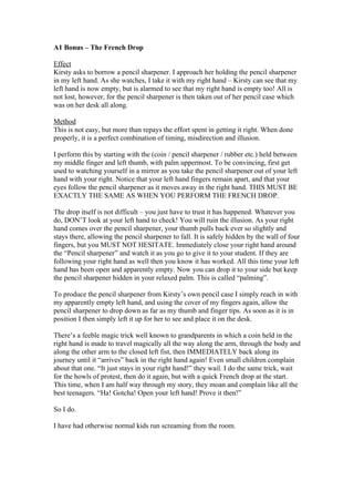 A1 Bonus – The French Drop
Effect
Kirsty asks to borrow a pencil sharpener. I approach her holding the pencil sharpener
in my left hand. As she watches, I take it with my right hand – Kirsty can see that my
left hand is now empty, but is alarmed to see that my right hand is empty too! All is
not lost, however, for the pencil sharpener is then taken out of her pencil case which
was on her desk all along.
Method
This is not easy, but more than repays the effort spent in getting it right. When done
properly, it is a perfect combination of timing, misdirection and illusion.
I perform this by starting with the (coin / pencil sharpener / rubber etc.) held between
my middle finger and left thumb, with palm uppermost. To be convincing, first get
used to watching yourself in a mirror as you take the pencil sharpener out of your left
hand with your right. Notice that your left hand fingers remain apart, and that your
eyes follow the pencil sharpener as it moves away in the right hand. THIS MUST BE
EXACTLY THE SAME AS WHEN YOU PERFORM THE FRENCH DROP.
The drop itself is not difficult – you just have to trust it has happened. Whatever you
do, DON’T look at your left hand to check! You will ruin the illusion. As your right
hand comes over the pencil sharpener, your thumb pulls back ever so slightly and
stays there, allowing the pencil sharpener to fall. It is safely hidden by the wall of four
fingers, but you MUST NOT HESITATE. Immediately close your right hand around
the “Pencil sharpener” and watch it as you go to give it to your student. If they are
following your right hand as well then you know it has worked. All this time your left
hand has been open and apparently empty. Now you can drop it to your side but keep
the pencil sharpener hidden in your relaxed palm. This is called “palming”.
To produce the pencil sharpener from Kirsty’s own pencil case I simply reach in with
my apparently empty left hand, and using the cover of my fingers again, allow the
pencil sharpener to drop down as far as my thumb and finger tips. As soon as it is in
position I then simply left it up for her to see and place it on the desk.
There’s a feeble magic trick well known to grandparents in which a coin held in the
right hand is made to travel magically all the way along the arm, through the body and
along the other arm to the closed left fist, then IMMEDIATELY back along its
journey until it “arrives” back in the right hand again! Even small children complain
about that one. “It just stays in your right hand!” they wail. I do the same trick, wait
for the howls of protest, then do it again, but with a quick French drop at the start.
This time, when I am half way through my story, they moan and complain like all the
best teenagers. “Ha! Gotcha! Open your left hand! Prove it then!”
So I do.
I have had otherwise normal kids run screaming from the room.

 