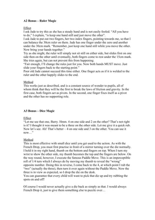 A2 Bonus – Ruler Magic
Effect
I ask Jade to try this as she has a steady hand and is not easily fooled. “All you have
to do,” I explain, “is keep one hand still and just move the other”.
I ask Jade to put out two fingers, her two index fingers, pointing towards me, so that I
can balance the 30cm ruler on them. Jade has one finger under the zero and another
under the 30cm mark. “Remember, just keep one hand still while you move the other.
Now bring your hands together.”
Try as she might, the ruler will simply not sit still on either side, but slides first on one
side then on the other until eventually, both fingers come to rest under the 15cm mark.
She tries again, but can not prevent this from happening.
“Fair enough, I’ll change the rules just for you. Now both hands MUST move. Just
slide your fingers back to the starting point.”
Poor old Jade cannot succeed this time either. One finger acts as if it is welded to the
ruler and the other happily slides to the end.
Method
This works just as described, and is a constant source of wonder to pupils, all of
whom think that they will be the first to break the laws of friction and gravity. In the
first case, both fingers act as pivots. In the second, one finger fixes itself as a pivot
and the other has no supporting role.

A3 Bonus – Dice Magic
Effect
“Let me see that one, Barry. Hmm. 4 on one side and 2 on the other? That’s not right
is it? I thought it was meant to be a three on the other side. Let me give it a quick rub.
Now let’s see. Ah! That’s better – 4 on one side and 3 on the other. You can use it
now…”
Method
This is most effective with small dice until you get used to the action. As with the
French Drop, you must first practise in front of a mirror turning over the die normally.
I hold it in my right hand, thumb on the bottom and fingers on top. When I turn my
wrist to show the other side, my thumb becomes the top and the fingers are below. On
the way round, however, I execute the famous Paddle Move. This is an imperceptible
roll of 1/4 turn which I always do by moving my thumb to reveal the “wrong”
opposite number. Doing this in reverse, I come back to the 4, at which point I rub the
“two” (actually the three), then turn it over again without the Paddle Move. Now the
three is in view as expected, so I drop the die on the desk.
You can guarantee that every child will want to pick that die up and try rubbing the
spots on and off!
Of course I would never actually give a die back as simply as that. I would always
French Drop it, just to give them something else to puzzle over…

 