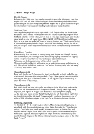 A4 Bonus – Finger Magic
Flexible Fingers
Palms together. Slide your right hand up enough for you to be able to curl your right
fingers over your left hand. Immediately pull it down and raise your left hand until
your left fingers can curl over your right hand. Repeat this in quick succession to give
the illusion that your fingers are bending backwards as if made of rubber.
Stretching Finger
Make a pointing finger with your right hand, i.e. all fingers except the index finger
balled into a fist. Make a V between the first and second fingers of your palm-down
left hand. Into this V from below, slowly slide in your right index finger, until it is the
same length as your left index finger. THEN KEEP GOING until your right finger
looks to be at least one and a half times as long as the other one. This is most effective
if you can have your right index finger “stretched” by somebody holding the tip, so
that you can give all the anguished sound effects which children naturally find terribly
amusing.
Crazy Finger Counting
Count steadily from one to six as you tap along your fingers, but although you start
and finish in sync, you cunningly make the counting slightly faster than the tapping,
so that you pronounce the word “six” just as you tap your last finger.
When you can do this evenly, you will even fool yourself!
Miscounting objects like this will enable you to make things appear and disappear at
will. That pile of Multi-Link: you count “ten” cubes, then magically “take one away”
– Oh look! Now there’s nine!
Thumb Removal (1)
Bend both thumbs and fit them together knuckle to knuckle so that it looks like one
whole thumb. Cover the join with your index finger. Now approach a sensitive child
and say you think you’ve had an accident. Lift the top part of your thumb away to
show the extent of the damage.
Thumb Removal (2)
Left hand, thumb up, hand open, palm towards your body. Right hand makes a fist
around the left thumb and slides it along the left hand. I usually take it right away,
inspect it, then replace it. Wiggle your thumb as if recovering from surgery.
As the right hand closes around the left thumb, tuck the left thumb down well below
the line of the top of the left hand. You can actually bend your thumb down out of
sight AFTER it has been gripped by the right fist as this strengthens the illusion.
Surprising Finger Jump
To illustrate 1 + 1 = 2, you proceed as follows. Make two pointing fingers, one on
each hand, with fingers pointing up and palms facing forwards. Say “One plus one
makes…” and bring your hands quickly towards each other so that the fists bash
together and the fingers touch. Shake your head. Repeat. On the third time as your
hands come together, bend your right index finger down and simultaneously raise
your left middle finger, so that it looks like one finger has jumped across to the other
hand. “…two!”

 