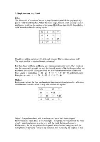 2. Magic Squares, Any Total
Effect
The 30-second “Countdown” theme is played (or similar) while the pupils quickly
pass a Teddy round the class. When the music stops, Sameer is left holding Teddy. I
ask Sameer to tell me the number of his house. He tells me that it is 46. Immediately I
draw on the board the following square:
26

1

12

7

11

8

25

2

5

10

3

28

4

27

6

9

Quickly we add up each row: 46! And each column! The two diagonals as well!
The magic total 46 is obtained in every direction!
But then clever old Suraj and Emily have been adding in other ways. They point out
that the corners add up to 46 too, and the 4 middle numbers! Before long the class has
found that each corner 2x2 square totals 46, as well as the top/bottom half middle
four. Later it is noticed that 1 + 12 + 27 + 6 = 11 + 5 + 2 + 28 = 46, and then Lateral
Lisa pipes up with 1 + 11 + 28 + 6 = 12 + 2 + 5 + 27 = 46.
Method
In the square above, the four numbers in the twenties are the only numbers which are
altered to make the trick work. I only need to learn this square:
N-20

1

12

7

11

8

N-21

2

5

10

3

N-18

4

N-19

6

9

When I first performed this trick in a classroom, it was back in the days of
blackboards and chalk. I had used (cunningly, I thought) a pencil outline on the board
which I was then planning to write over with the chalk during performance.
Unfortunately for me, the graphite in the pencil was reflective enough to catch the
sunlight and be perfectly visible to my audience, thus explaining my surprise as they

 