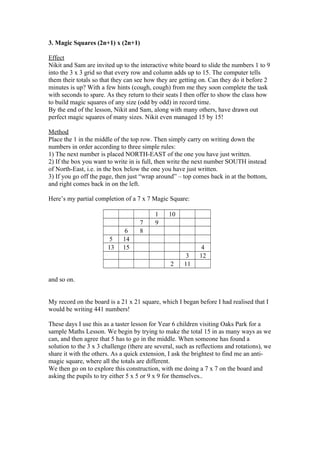3. Magic Squares (2n+1) x (2n+1)
Effect
Nikit and Sam are invited up to the interactive white board to slide the numbers 1 to 9
into the 3 x 3 grid so that every row and column adds up to 15. The computer tells
them their totals so that they can see how they are getting on. Can they do it before 2
minutes is up? With a few hints (cough, cough) from me they soon complete the task
with seconds to spare. As they return to their seats I then offer to show the class how
to build magic squares of any size (odd by odd) in record time.
By the end of the lesson, Nikit and Sam, along with many others, have drawn out
perfect magic squares of many sizes. Nikit even managed 15 by 15!
Method
Place the 1 in the middle of the top row. Then simply carry on writing down the
numbers in order according to three simple rules:
1) The next number is placed NORTH-EAST of the one you have just written.
2) If the box you want to write in is full, then write the next number SOUTH instead
of North-East, i.e. in the box below the one you have just written.
3) If you go off the page, then just “wrap around” – top comes back in at the bottom,
and right comes back in on the left.
Here’s my partial completion of a 7 x 7 Magic Square:

5
13

6
14
15

7
8

1
9

10

2

3
11

4
12

and so on.

My record on the board is a 21 x 21 square, which I began before I had realised that I
would be writing 441 numbers!
These days I use this as a taster lesson for Year 6 children visiting Oaks Park for a
sample Maths Lesson. We begin by trying to make the total 15 in as many ways as we
can, and then agree that 5 has to go in the middle. When someone has found a
solution to the 3 x 3 challenge (there are several, such as reflections and rotations), we
share it with the others. As a quick extension, I ask the brightest to find me an antimagic square, where all the totals are different.
We then go on to explore this construction, with me doing a 7 x 7 on the board and
asking the pupils to try either 5 x 5 or 9 x 9 for themselves..

 