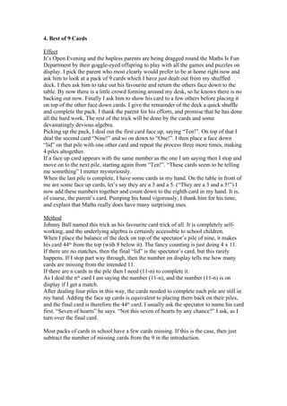 4. Best of 9 Cards
Effect
It’s Open Evening and the hapless parents are being dragged round the Maths Is Fun
Department by their goggle-eyed offspring to play with all the games and puzzles on
display. I pick the parent who most clearly would prefer to be at home right now and
ask him to look at a pack of 9 cards which I have just dealt out from my shuffled
deck. I then ask him to take out his favourite and return the others face down to the
table. By now there is a little crowd forming around my desk, so he knows there is no
backing out now. Finally I ask him to show his card to a few others before placing it
on top of the other face down cards. I give the remainder of the deck a quick shuffle
and complete the pack. I thank the parent for his efforts, and promise that he has done
all the hard work. The rest of the trick will be done by the cards and some
devastatingly devious algebra.
Picking up the pack, I deal out the first card face up, saying “Ten!”. On top of that I
deal the second card “Nine!” and so on down to “One!”. I then place a face down
“lid” on that pile with one other card and repeat the process three more times, making
4 piles altogether.
If a face up card appears with the same number as the one I am saying then I stop and
move on to the next pile, starting again from “Ten!”. “These cards seem to be telling
me something” I mutter mysteriously.
When the last pile is complete, I have some cards in my hand. On the table in front of
me are some face up cards, let’s say they are a 3 and a 5. (“They are a 3 and a 5!”) I
now add these numbers together and count down to the eighth card in my hand. It is,
of course, the parent’s card. Pumping his hand vigorously, I thank him for his time,
and explain that Maths really does have many surprising uses.
Method
Johnny Ball named this trick as his favourite card trick of all. It is completely selfworking, and the underlying algebra is certainly accessible to school children.
When I place the balance of the deck on top of the spectator’s pile of nine, it makes
his card 44th from the top (with 8 below it). The fancy counting is just doing 4 x 11.
If there are no matches, then the final “lid” is the spectator’s card, but this rarely
happens. If I stop part way through, then the number on display tells me how many
cards are missing from the intended 11.
If there are n cards in the pile then I need (11-n) to complete it.
As I deal the nth card I am saying the number (11-n), and the number (11-n) is on
display if I get a match.
After dealing four piles in this way, the cards needed to complete each pile are still in
my hand. Adding the face up cards is equivalent to placing them back on their piles,
and the final card is therefore the 44th card. I usually ask the spectator to name his card
first. “Seven of hearts” he says. “Not this seven of hearts by any chance?” I ask, as I
turn over the final card.
Most packs of cards in school have a few cards missing. If this is the case, then just
subtract the number of missing cards from the 9 in the introduction.

 