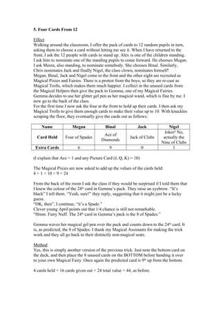 5. Four Cards From 12
Effect
Walking around the classroom, I offer the pack of cards to 12 random pupils in turn,
asking them to choose a card without letting me see it. When I have returned to the
front, I ask the 12 people with cards to stand up. Alex is one of the children standing.
I ask him to nominate one of the standing pupils to come forward. He chooses Megan.
I ask Meera, also standing, to nominate somebody. She chooses Binal. Similarly,
Chris nominates Jack and finally Nigel, the class clown, nominates himself!
Megan, Binal, Jack and Nigel come to the front and the other eight are recruited as
Magical Pixies and Fairies. There is a protest from the boys, so they are re-cast as
Magical Trolls, which makes them much happier. I collect in the unused cards from
the Magical Helpers then give the pack to Gemma, one of my Magical Fairies.
Gemma decides to use her glitter gel pen as her magical wand, which is fine by me. I
now go to the back of the class.
For the first time I now ask the four at the front to hold up their cards. I then ask my
Magical Trolls to give them enough cards to make their value up to 10. With knuckles
scraping the floor, they eventually give the cards out as follows:
Name

Megan

Binal

Jack

Card Held

Four of Spades

Ace of
Diamonds

Jack of Clubs

Extra Cards

6

9

0

Nigel
Joker! No,
actually the
Nine of Clubs
1

(I explain that Ace = 1 and any Picture Card (J, Q, K) = 10)
The Magical Pixies are now asked to add up the values of the cards held:
4 + 1 + 10 + 9 = 24
From the back of the room I ask the class if they would be surprised if I told them that
I knew the colour of the 24th card in Gemma’s pack. They raise an eyebrow. “It’s
black” I tell them. “Yeah, sure!” they reply, suggesting that it might just be a lucky
guess.
“OK, then”, I continue, “it’s a Spade.”
Clever young April points out that 1/4 chance is still not remarkable.
“Hmm. Fairy Nuff. The 24th card in Gemma’s pack is the 8 of Spades.”
Gemma waves her magical gel pen over the pack and counts down to the 24th card. It
is, as predicted, the 8 of Spades. I thank my Magical Assistants for making the trick
work and they all go back to their distinctly non-magical seats.
Method
Yes, this is simply another version of the previous trick. Just note the bottom card on
the deck, and then place the 8 unused cards on the BOTTOM before handing it over
to your own Magical Fairy. Once again the predicted card is 9th up from the bottom.
4 cards held + 16 cards given out + 24 total value = 44, as before.

 