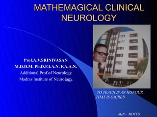 MATHEMAGICAL CLINICAL
              NEUROLOGY



    Prof.A.V.SRINIVASAN
M.D.D.M. Ph.D.F.I.A.N. F.A.A.N.
  Additional Prof.of Neurology
  Madras Institute of Neurology


                                   TO TEACH IS AN HONOUR
                                  THAT IS SACRED



                                            MIN - MOTTO
 