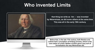 Who invented Limits
that thing we write as lim→ was invented
by Weierstrass, as did some others at the same time
This was all in the early 19th century.
Before that, in the late 17th century, both Newton and
Leibniz had a conception of limiting process, which is the
core notion of a limit. Neither of them gave it any sort of
formalization the way Weierstrass did.
 