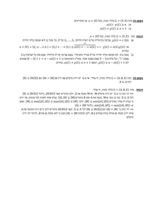 ‫משפט 61:נתון ‪ G = V, E‬בלתי מכוון, בעל ‪ .n = V‬אז מתקיימים:‬
                                                                           ‫א) 𝑛 ≥ 𝐺 𝜒 ∙ 𝐺 ‪.α‬‬
                                                                    ‫ב) 1 + 𝑛 ≤ 𝐺 𝜒 + 𝐺 ‪.α‬‬

                                                                  ‫הוכחה: נתון ‪ G = V, E‬בלתי מכוון, בעל ‪.n = V‬‬
  ‫א) נסמן 𝑟 = 𝐺 𝜒 . צביעה מינימלית של ‪ G‬יוצרת חלוקה 𝑟 𝑆 , … , 1𝑆 של ‪ ,V‬כך שכל 𝑖 𝑆 היא קבוצה בלתי תלויה.‬
                                                        ‫𝑟×‬
 ‫אז: 𝐺 𝜒 𝐺 ‪𝑛 = 𝑉 = 𝑆1 ∪ … ∪ 𝑆 𝑟 = 𝑆1 + ⋯ + 𝑆 𝑟 ≤ α 𝐺 + ⋯ + α 𝐺 = 𝑟 ∙ 𝜒 𝐺 = α‬‬
                                                                                          ‫כנדרש.‬
   ‫ב) נסמן ב-𝑆 תת-קבוצה בלתי תלויה של ‪ V‬בגודל מקסימלי. נבצע צביעה של ‪ V‬כדלהלן: נצבע את כל הצלעות ב-𝑆‬
‫בצבע "1", וכל צלע ב-‪ V − S‬נצבע בצבע שונה. בסה"כ השתמשנו ב- 1 + 𝐺 ‪ V − S + 1 = 𝑛 − α‬צבעים.‬
                                 ‫לכן 1 + 𝐺 ‪ , 𝜒 𝐺 ≤ 𝑛 − α‬ומכאן 1 + 𝑛 ≤ 𝐺 𝜒 + 𝐺 ‪ ,α‬כנדרש.‬




   ‫משפט 81: נתון ‪ G = A, B, E‬בלתי מכוון, דו-צדדי. אז ב-‪ G‬יש זיווג מושלם אם ורק אם ‪ A = B‬וגם ‪X ≤ N X‬‬
                                                                              ‫לכל ‪.X ⊆ A‬‬

                                                                 ‫הוכחה: נתון ‪ G = A, B, E‬בלתי מכוון, דו-צדדי.‬
    ‫⟸ יהי נתון כי ב-‪ G‬יש זיווג מושלם ‪ . M‬אז ‪ M‬מכסה את ‪ ,A‬ולכן מתקיים תנאי 𝐸𝐺𝑅𝐸𝐵 , כלומר ‪X ≤ N X‬‬
‫לכל ‪ .X ⊆ A‬כמו כן מכך ש-‪ M‬מכסה את ‪ A‬ואת ‪ B‬מתקיים ‪( A , 𝐵 ≤ M‬צלע אחת לפחות לכל צומת). אך ידוע‬
‫כי בגרף דו-צדדי מתקיים 𝐵 , 𝐴 ‪ , M ≤ min‬ולכן: 𝑀 ≤ 𝐵 , 𝐴 ‪ . M ≤ min 𝐴 , 𝐵 ≤ max‬מכאן‬
                                                 ‫ש- 𝐵 , 𝐴 ‪ ,min 𝐴 , 𝐵 = max‬כלומר ‪. A = B‬‬
 ‫⟹ יהי נתון כי ‪ A = B‬וגם ‪ X ≤ N X‬לכל ‪ .X ⊆ A‬תנאי 𝐸𝐺𝑅𝐸𝐵 מתקיים ולכן קיים זיווג המכסה את ‪.A‬‬
   ‫אותו זיווג מכסה גם אותה כמות צמתים ב-‪ ,B‬ולכן מהנתון ‪ A = B‬נובע כי הוא מכסה גם את ‪ ,B‬כלומר זהו זיווג‬
                                                                                                ‫מושלם.‬
 