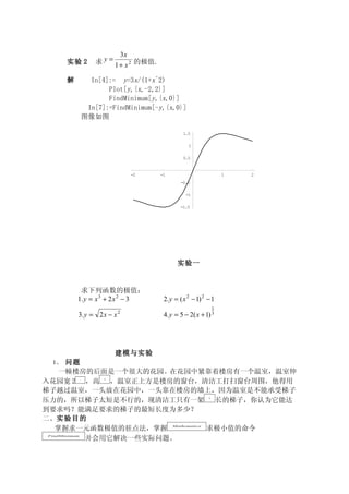 3x
      实验 2           求 y = 1 + x 2 的极值.

      解             In[4]:= y=3x/(1+x^2)
                         Plot[y,{x,-2,2}]
                         FindMinimum[y,{x,0}]
                   In[7]:=FindMinimum[-y,{x,0}]
                  图像如图

                                                   1.5

                                                      1

                                                   0.5


                               -2         -1                            1   2
                                                  -0.5

                                                     -1

                                                  -1.5




                                                 实验一


           求下列函数的极值：
          1. y = x 3 + 2 x 2 − 3           2. y = ( x 2 − 1) 2 − 1
                                                                    1
          3. y = 2 x − x 2                 4. y = 5 − 2( x + 1) 3




                             建模与实验
 1、 问题
   一幢楼房的后面是一个很大的花园。在花园中紧靠着楼房有一个温室，温室伸
入花园宽 2 ，高  ，温室正上方是楼房的窗台，清洁工打扫窗台周围，他得用
              m         3m



梯子越过温室，一头放在花园中，一头靠在楼房的墙上，因为温室是不能承受梯子
压力的，所以梯子太短是不行的，现清洁工只有一架   长的梯子，你认为它能达                          7m



到要求吗？能满足要求的梯子的最短长度为多少？
二、实验目的
  掌握求一元函数极值的驻点法，掌握       求极小值的命令               Mathematica



       并会用它解决一些实际问题。
FindMinimum
 
