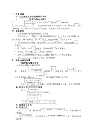 三、预备知识
  1．一元函数的极值及最值的求法。
  2．     求极小值命令提示
           Mathematica


                        [ f , {x, xo}]                                                                                                   f ( x)
 FindMinimum
                                                            在选取的初始点                                         xo
                                                                                                                  附近求                                 的极小值；
                        [ f , {x, xo, x1}]                                                                                                                                         f ( x)
 FindMinimum
                                                                       在选取的两个不同的初始点                                                                   x0
                                                                                                                                                           与   x1
                                                                                                                                                                    附近求                     的
                   f
 极小值，当 的微分符号形式求不出时，必须用这种命令命令形式。
四、实验要求
  1．动态观测梯子长度随倾角变化的变化。
  2．设温室宽为 ，高为 ，梯子倾斜的角度为 ，当梯子与温室顶端 A 处
                              a                                    b                                                                 x




                                                                                                                                             L( x )
恰好接触时，梯子的长度                                             L
                                                               只与                  x
                                                                                       有关。试写出函数                                                       及其定义域。
                                                                                                    Clear [ x ]                                                                 L( x )
 3. 在          Mathematicca
                                              环境，先用命令                                                             清除             x
                                                                                                                                         的值，再定义函数                                           ，
 并求导。
        a ,b                                   L( x )
 4.将            赋值，画出                                         的图形。注意自变量                                                    x
                                                                                                                                的范围选取。
                                                            L ′( x ) = 0
 5．求驻点，即求方程                                                                        的根，用语句。
                                                                                       L( x )
 6．用语句                 FindMinumum
                                                              直接求                                   的极小值并与（5）的结果比较。
               a = , b = .8
                  2     2
 7．取      ，重新运行程序，结果如何？
五、实验内容与步骤
   1．问题分析与建立模型
   问题很容易转化为数学模型：
                                                              a     b                                              π                                                      π
                                    L( x ) =                     +                                                 0,                                             0< x<
                                                            cos x sin x                                            2                                                      2
 即：        求函数                                                                                  在区间                             的最小值。因                                            ，所以
                                                                                                b
                                                                 x = arctan 3
                                                                                                a
 可用手算得唯一稳定点                                                                                         从而得梯子的最小长度为：
                        Lmin =            (
                                          3
                                              a 2 +3 b 2               )   3
                                                                               2



                                   a, b
      然而代入                                    的值，却使我们无法用手算得到数值结果，故宜上机计算
   2．运行以下                         Mathematica
                                                 程序
                                     clear [a, b, x ]
               In[1]：=
                                  L[x −] := / cos[ x ] + / sin[ x ]
                                           a            b
                                                                                                                 ；
                                  diff =D[L[ x ], x ]
                                                                                   ；
                                  a = , b =
                                     2     3
                                                                       ；
                 Plot [ L (x ) 7} { ,0.7,1 , Axesorigin − { .7,7}
                       {      , , x       }              >0      ]

   3．程序运行结果
   4．结果分析
               a =2, b =3                                                              Lmin ≈ .02348
                                                                                             7                       (x        ≈ .852771)
                                                                                                                                0
    当                             时，输出表明                                                                                                                   。 7 米长的梯子是
                                                                                                                                                            即
  不行的。
                 a = , b = .8
                    2     2                                                                            {6.75659, {x             → .84136}
                                                                                                                                 0       }
     当                                        时，运行结果为                                                                                                          。即 7 米长的梯子
   已足够。
 