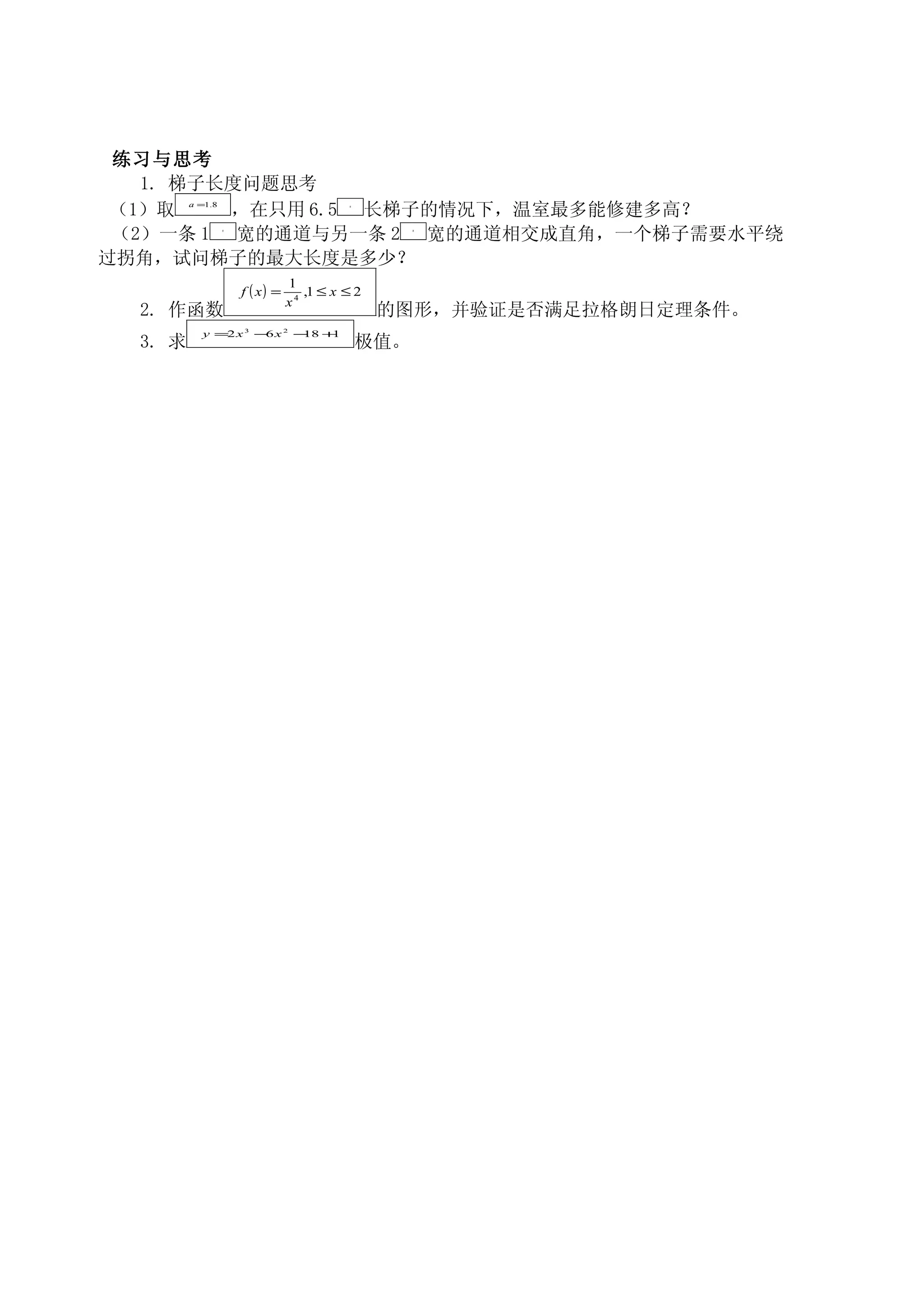 练习与思考
   1. 梯子长度问题思考
         a =1.8
 （1）取    ，在只用 6.5 长梯子的情况下，温室最多能修建多高？         m




 （2）一条 1 宽的通道与另一条 2 宽的通道相交成直角，一个梯子需要水平绕
                  m                                    m




过拐角，试问梯子的最大长度是多少？
                                 1
                      f ( x) =      ,1 ≤ x ≤ 2
                                 x4
  2. 作函数                                          的图形，并验证是否满足拉格朗日定理条件。
           y =2 x     3
                          − x
                           6     2
                                     − +
                                      18 1
  3. 求                                           极值。
 
