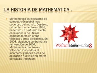 LA HISTORIA DE MATHEMATICA .


Mathematica es el sistema de
computación global más
poderoso del mundo. Desde su
primer lanzamiento en 1988,
ha tenido un profundo efecto
en la manera de utilizar
computadoras en áreas
técnicas y otras disciplinas. En
2008, siguiendo su dramática
reinvención de 2007,
Mathematica mantuvo su
velocidad innovadora al
incorporar grandes áreas de
aplicación nuevas a su marco
de trabajo integrado.

 