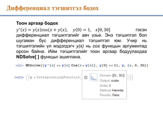 Тоон аргаар бодох
𝑦′
𝑥 = 𝑦 𝑥 cos(𝑥 + 𝑦 𝑥 , 𝑦 0 = 1, 𝑥[0, 30] гэсэн
дифференциал тэгшитгэлийг авч үзье. Энэ тэгшитгэл бол
шугаман бус дифференциал тэгшитгэл юм. Учир нь
тэгшитгэлийн үл мэдэгдэгч y(x) нь cos функцын аргументад
орсон байна. Ийм тэгшитгэлийг тоон аргаар бодуулахдаа
NDSolve[ ] функцыг ашиглана.
 