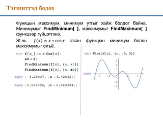 Функцын максимум, минимум утгыг хайж болдог байна.
Минимумыг FindMinimum[ ], максимумыг FindMaximum[ ]
функцээр гүйцэтгэнэ.
Ж.нь 𝑓 𝑥 = 𝑥 ∗ cos 𝑥 гэсэн функцын минимум болон
максимумыг олъё.
 