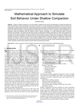 International Journal of Scientific & Engineering Research Volume ٩, Issue ٥, May‐2018   745   
ISSN 2229‐5518 
IJSER © 2017
http://www.ijser.org
Mathematical Approach to Simulate
Soil Behavior Under Shallow Compaction
Ahmed M. Ebid
Abstract— Surface or shallow compaction is one of the earliest, cheapest and commonly used techniques to improve the physical and
mechanical properties of loose soil specially for imported structural fill. It is simply rearranging of soil particles to reduce air ratios using
surface static or vibrating mechanical effort. Usually, shallow compaction procedure includes subjecting the loose soil to certain number of
compacting equipment passes to archive the accepted compaction level; this number of passes is a function of many parameters such as
type of soil, initial soil parameters, compacting equipment characteristics and thickness of soil lift. International codes, specifications and
handbooks include just guidelines about the required number of passes; accordingly, it is usually determined based on personal
experience and field trials. This research has two goals, the first is to estimate the properties improvement of certain natural surface loose
soil under certain surface compaction procedure by calculating the enhancement in soil properties after each pass and updating the soil
properties for next pass calculations. The second goal is to use the previous approach to develop set of equations to design surface
compaction procedure for imported structural fill, this includes calculating minimum compaction equipment characteristics, maximum lift
thickness and minimum number of passes to enhance certain imported fill from certain initial condition to certain final condition. The
proposed approach for the first goal was verified using case studies and showed good matches, and the developed designing equations for
surface compaction procedure were verified using case studies and showed good matches.
Index Terms— Surface compaction, Number of passes, Imported structural fill, Soil improvement, mathematical approach.
——————————  ——————————
1 INTRODUCTION
tructural fill is one of the common activities in any con-
struction project, the main difference between structural
and non-structural fill is the quality control. Structural fill
is systematically tested to grantee minimum accepted mechan-
ical properties, in order to simplify quality control tests; dry
unit weight of fill is usually used to present the mechanical
proprieties since they are strongly correlated. Structural fill
may be constructed using original site soil or using imported
soil with certain specifications based on the purpose of the fill
and the required proprieties. Usually structural fill is used as
soil replacement, road embankments, manmade slopes, fill
beyond retaining structures, fill on foundations or pipelines
and many other applications. According to structural fill ap-
plication, a certain dry unit weight corresponding to certain
minimum accepted mechanical properties should be archived.
Shallow compaction is one of the most famous, cheapest and
widely used densification techniques to improve both physical
and mechanical properties of structural fill. It depends on di-
viding the fill into sub-layers (lifts) with limited thickness and
subjecting each lift to certain number of passes using compact-
ing equipment. Compaction quality of each lift presented by
its dry unit weight should be tested and approved before con-
structing the next lift. Generally, the compacted layer is con-
sidered accepted if its field dry unit weight is ranged between
90%-100% of the dry unit weight determined in the lab de-
pending on project specifications.
Both standard and modified Proctor tests are the most used
lab tests to determine both of maximum dry unit weight and
optimum water content of soil. There are wide verities of shal-
low or surface compaction equipment as shown in Fig. 1, they
usually classified as follows:
-Based on compacting actions:
•Static weight compaction such as smooth wheel drums
•Vibration compaction, usually small & handy devices
•Duel action, a combination of static weight & vibration
-Based on equipment size:
• Small and handy compacting plates and Rammers
• Walk behind vibratory rollers
• Towed or Self Propelled Ride on rollers
-Based on roller type:
• Smooth wheel rollers
• Sheep foot rollers
• Tamping rollers
• Pneumatic rollers
• Grid rollers
Choosing the suitable equipment depends on many variables
such as job size, accessibility, type of fill, cost and many other
variables. Successful compaction plan must include the fol-
lowing items:
-Specification of filling material
-Type of compacting equipment
-Lift thickness and number of passes
-Type and number of quality control tests for each lift
-Acceptance criteria
Shallow compaction had been studied by many researchers
and from different aspects and points of view. Each one of
Gupta and Larson (1982), Bailey (1986), Assouline (1986) and
Fritton (2001), has developed an empirical formula to correlate
bulk density of compacted fill with the applied normal stress-
es. Abebe (1998) present an empirical relation between the lift
settlement and number of passes. On other hand, the magni-
tude of contact area between rollers and soil was studied by
Komandi (1976), Grecenko (1995), O’Sullivan (1999).
S
————————————————
 Ahmed M. Ebid is currently Lecturer, Department of Structural Engineer-
ing, Faculty of Engineering & Technology, Future University, Cairo,
Egypt. E-Mail : ahmed.abdelkhaleq@fue.edu.eg
 