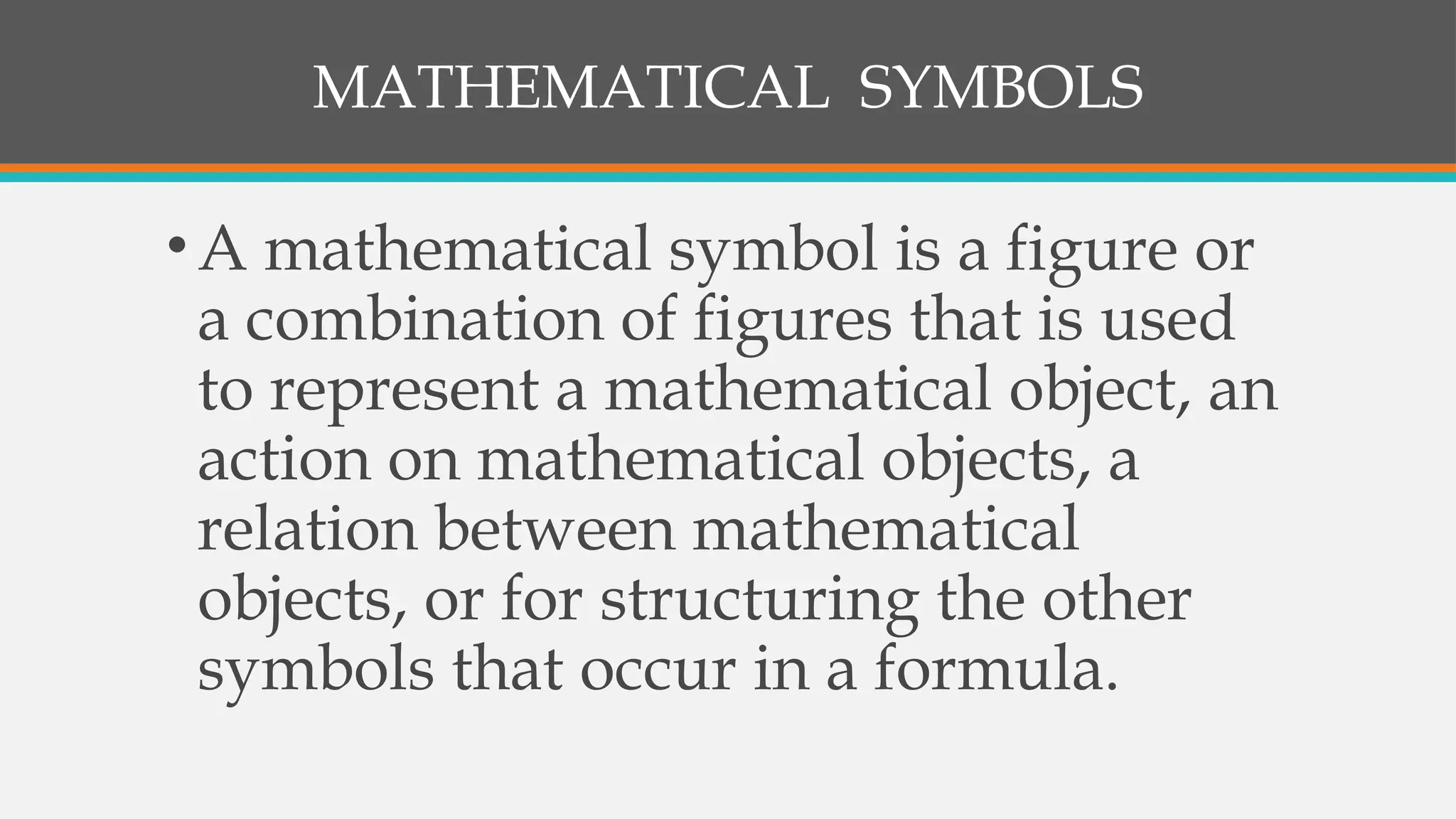MATHEMATICAL SYMBOLS
•A mathematical symbol is a figure or
a combination of figures that is used
to represent a mathematical object, an
action on mathematical objects, a
relation between mathematical
objects, or for structuring the other
symbols that occur in a formula.
 