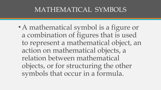 MATHEMATICAL SYMBOLS
•A mathematical symbol is a figure or
a combination of figures that is used
to represent a mathematical object, an
action on mathematical objects, a
relation between mathematical
objects, or for structuring the other
symbols that occur in a formula.
 