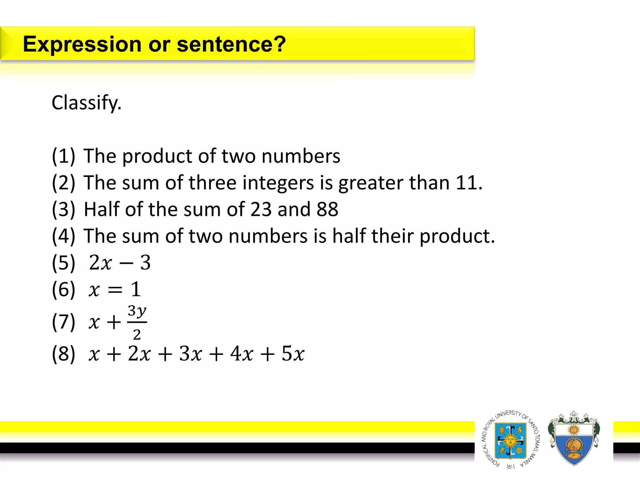 Expression or sentence?
Classify.
(1) The product of two numbers
(2) The sum of three integers is greater than 11.
(3) Half of the sum of 23 and 88
(4) The sum of two numbers is half their product.
(5) 2𝑥 − 3
(6) 𝑥 = 1
(7) 𝑥 +
3𝑦
2
(8) 𝑥 + 2𝑥 + 3𝑥 + 4𝑥 + 5𝑥
 