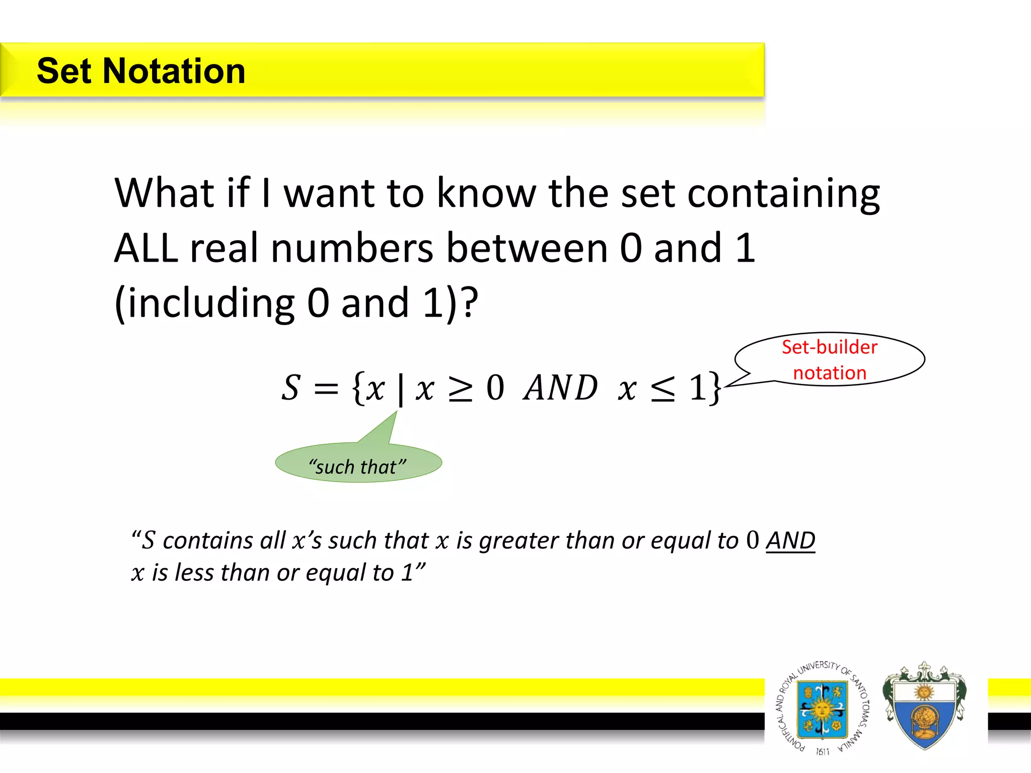 What if I want to know the set containing
ALL real numbers between 0 and 1
(including 0 and 1)?
Set Notation
𝑆 = 𝑥 | 𝑥 ≥ 0 𝐴𝑁𝐷 𝑥 ≤ 1
“such that”
“𝑆 contains all 𝑥’s such that 𝑥 is greater than or equal to 0 AND
𝑥 is less than or equal to 1”
Set-builder
notation
 