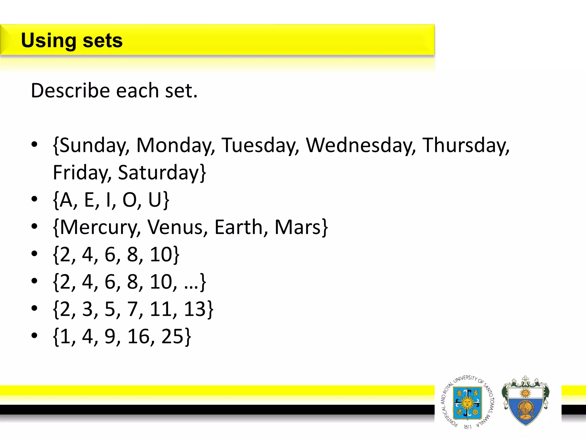 Describe each set.
• {Sunday, Monday, Tuesday, Wednesday, Thursday,
Friday, Saturday}
• {A, E, I, O, U}
• {Mercury, Venus, Earth, Mars}
• {2, 4, 6, 8, 10}
• {2, 4, 6, 8, 10, …}
• {2, 3, 5, 7, 11, 13}
• {1, 4, 9, 16, 25}
Using sets
 