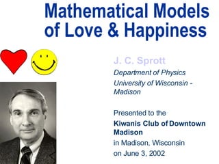 Mathematical Models of Love & Happiness J. C. Sprott Department of Physics University of Wisconsin - Madison Presented to the Kiwanis Club of Downtown Madison in Madison, Wisconsin on June 3, 2002 