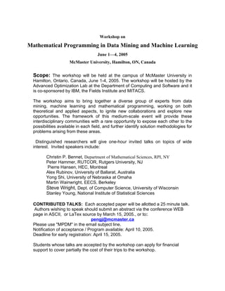 Workshop on

Mathematical Programming in Data Mining and Machine Learning
                                    June 1—4, 2005
                     McMaster University, Hamilton, ON, Canada


  Scope: The workshop will be held at the campus of McMaster University in
  Hamilton, Ontario, Canada, June 1-4, 2005. The workshop will be hosted by the
  Advanced Optimization Lab at the Department of Computing and Software and it
  is co-sponsored by IBM, the Fields Institute and MITACS.

  The workshop aims to bring together a diverse group of experts from data
  mining, machine learning and mathematical programming, working on both
  theoretical and applied aspects, to ignite new collaborations and explore new
  opportunities. The framework of this medium-scale event will provide these
  interdisciplinary communities with a rare opportunity to expose each other to the
  possibilities available in each field, and further identify solution methodologies for
  problems arising from these areas.

    Distinguished researchers will give one-hour invited talks on topics of wide
  interest. Invited speakers include:

         Christin P. Bennet, Department of Mathematical Sciences, RPI, NY
         Peter Hammer, RUTCOR, Rutgers University, NJ
         Pierre Hansen, HEC, Montreal
         Alex Rubinov, University of Ballarat, Australia
         Yong Shi, University of Nebraska at Omaha
         Martin Wainwright, EECS, Berkeley
         Steve Wright, Dept. of Computer Science, University of Wisconsin
         Stanley Young, National Institute of Statistical Sciences

  CONTRIBUTED TALKS: Each accepted paper will be allotted a 25 minute talk.
   Authors wishing to speak should submit an abstract via the conference WEB
  page in ASCII, or LaTex source by March 15, 2005., or to:
                                 pengj@mcmaster.ca
  Please use "MPDM" in the email subject line.
  Notification of acceptance / Program available: April 10, 2005.
  Deadline for early registration: April 15, 2005.

  Students whose talks are accepted by the workshop can apply for financial
  support to cover partially the cost of their trips to the workshop.
 
